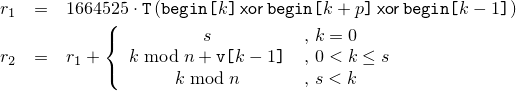 \begin{eqnarray*}
     r_1 & = &
       1664525 \cdot \texttt{T}\left(     \texttt{begin[}k\texttt{]}
                                    \ensuremath{\, \mathsf{xor} \,} \texttt{begin[}k+p\texttt{]}
                                    \ensuremath{\, \mathsf{xor} \,} \texttt{begin[}k-1 \texttt{]}
                               \right)
     \\
     r_2 & = & r_1 + \left\{
       \begin{array}{cl}
         s                                  & \mbox{,  } k = 0
         \\
         k \bmod n + \texttt{v[}k-1\texttt{]} & \mbox{,  } 0 < k \le s
         \\
         k \bmod n                          & \mbox{,  } s < k
       \end{array}
     \right.
   \end{eqnarray*}